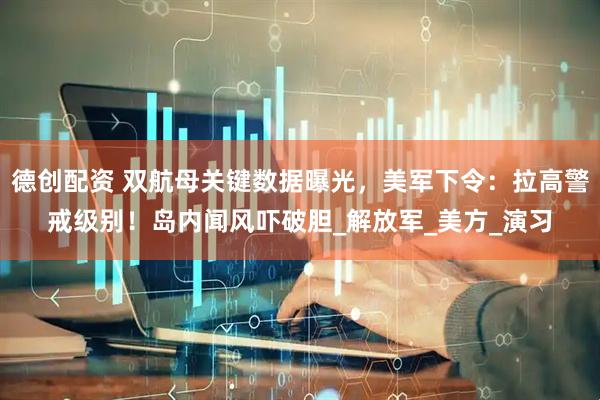 德创配资 双航母关键数据曝光，美军下令：拉高警戒级别！岛内闻风吓破胆_解放军_美方_演习