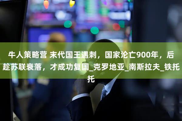牛人策略营 末代国王遇刺，国家沦亡900年，后趁苏联衰落，才成功复国_克罗地亚_南斯拉夫_铁托