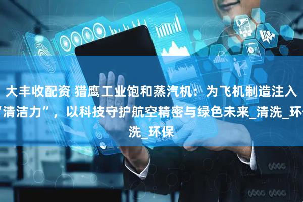 大丰收配资 猎鹰工业饱和蒸汽机：为飞机制造注入 “清洁力”，以科技守护航空精密与绿色未来_清洗_环保