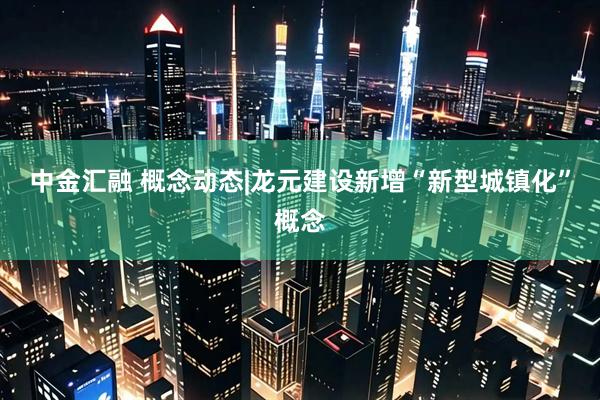 中金汇融 概念动态|龙元建设新增“新型城镇化”概念