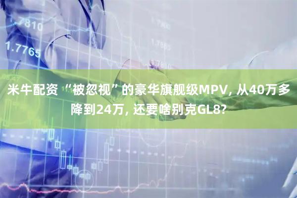 米牛配资 “被忽视”的豪华旗舰级MPV, 从40万多降到24万, 还要啥别克GL8?