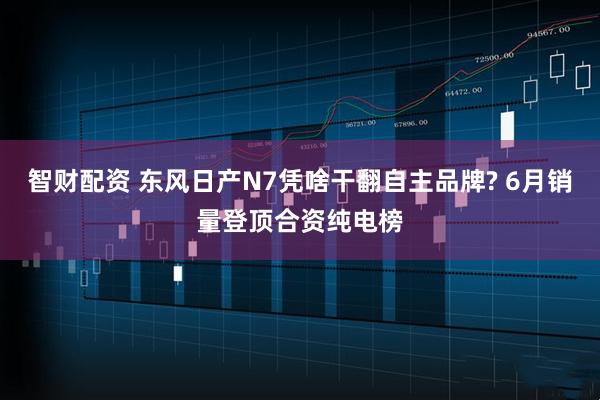 智财配资 东风日产N7凭啥干翻自主品牌? 6月销量登顶合资纯电榜