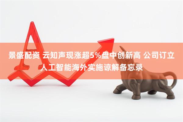 景盛配资 云知声现涨超5%盘中创新高 公司订立人工智能海外实施谅解备忘录