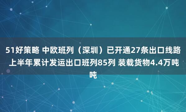 51好策略 中欧班列（深圳）已开通27条出口线路 上半年累计发运出口班列85列 装载货物4.4万吨