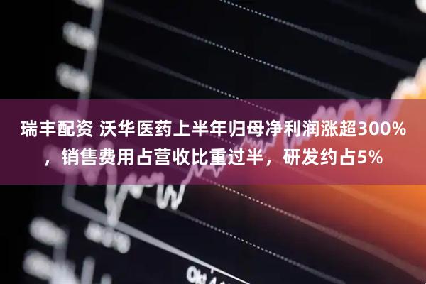 瑞丰配资 沃华医药上半年归母净利润涨超300%，销售费用占营收比重过半，研发约占5%