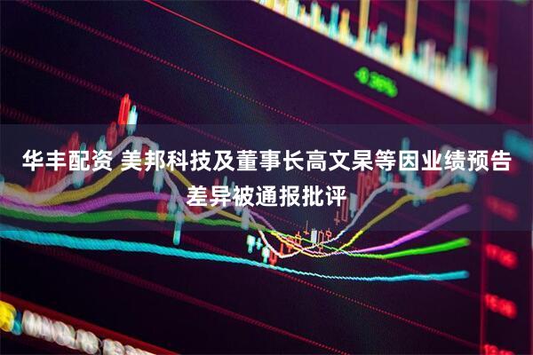 华丰配资 美邦科技及董事长高文杲等因业绩预告差异被通报批评