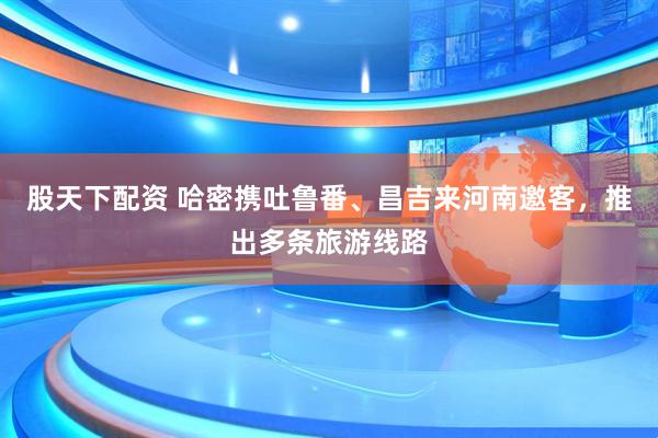 股天下配资 哈密携吐鲁番、昌吉来河南邀客，推出多条旅游线路