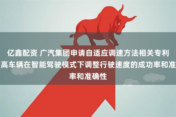 亿鑫配资 广汽集团申请自适应调速方法相关专利，提高车辆在智能驾驶模式下调整行驶速度的成功率和准确性