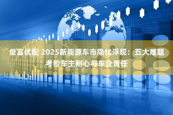 垒富优配 2025新能源车市隐忧浮现：五大难题考验车主耐心与车企责任