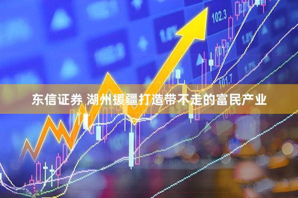 东信证券 湖州援疆打造带不走的富民产业