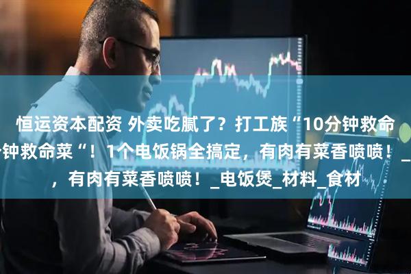 恒运资本配资 外卖吃腻了？打工族“10分钟救命了？打工族“10分钟救命菜“！1个电饭锅全搞定，有肉有菜香喷喷！_电饭煲_材料_食材