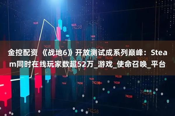 金控配资 《战地6》开放测试成系列巅峰：Steam同时在线玩家数超52万_游戏_使命召唤_平台