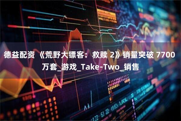 德益配资 《荒野大镖客：救赎 2》销量突破 7700 万套_游戏_Take-Two_销售