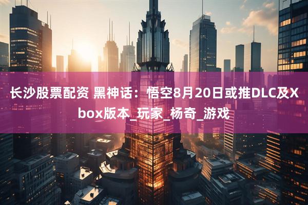 长沙股票配资 黑神话：悟空8月20日或推DLC及Xbox版本_玩家_杨奇_游戏