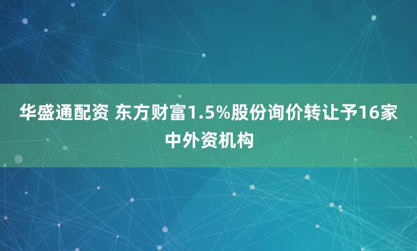 华盛通配资 东方财富1.5%股份询价转让予16家中外资机构