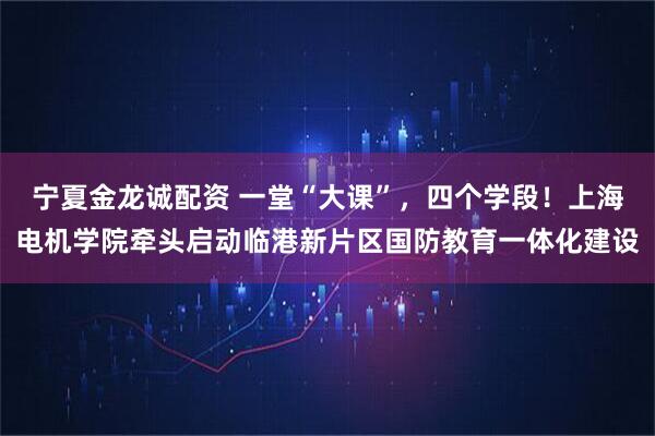 宁夏金龙诚配资 一堂“大课”，四个学段！上海电机学院牵头启动临港新片区国防教育一体化建设