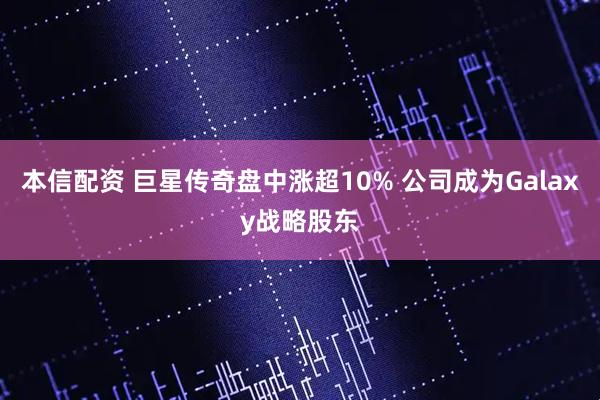 本信配资 巨星传奇盘中涨超10% 公司成为Galaxy战略股东