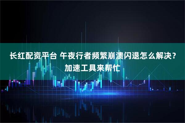 长红配资平台 午夜行者频繁崩溃闪退怎么解决?加速工具来帮忙