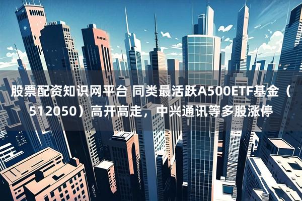 股票配资知识网平台 同类最活跃A500ETF基金（512050）高开高走，中兴通讯等多股涨停