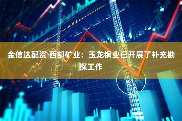 金信达配资 西部矿业：玉龙铜业已开展了补充勘探工作