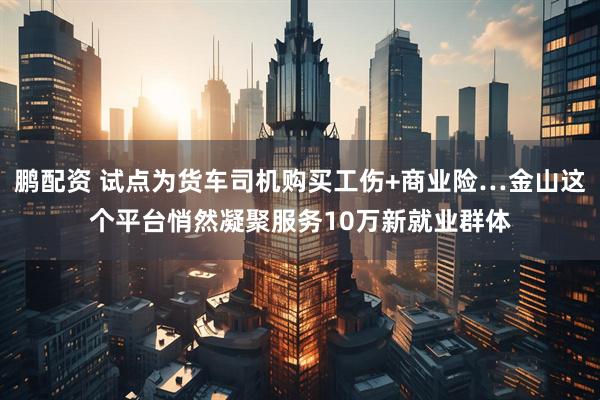 鹏配资 试点为货车司机购买工伤+商业险…金山这个平台悄然凝聚服务10万新就业群体