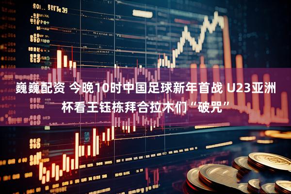 巍巍配资 今晚10时中国足球新年首战 U23亚洲杯看王钰栋拜合拉木们“破咒”