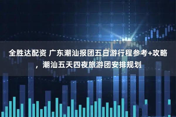 全胜达配资 广东潮汕报团五日游行程参考+攻略，潮汕五天四夜旅游团安排规划