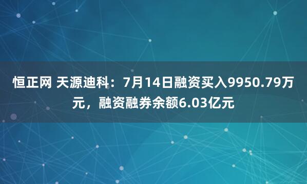 恒正网 天源迪科:7月14日融资买入9950.79万元,融资融券余额6.03亿元